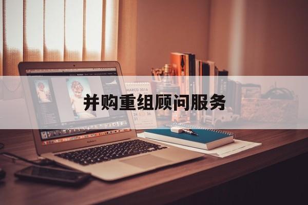 并购重组顾问服务(并购重组顾问主要包括协助咨询人进行什么)承德市