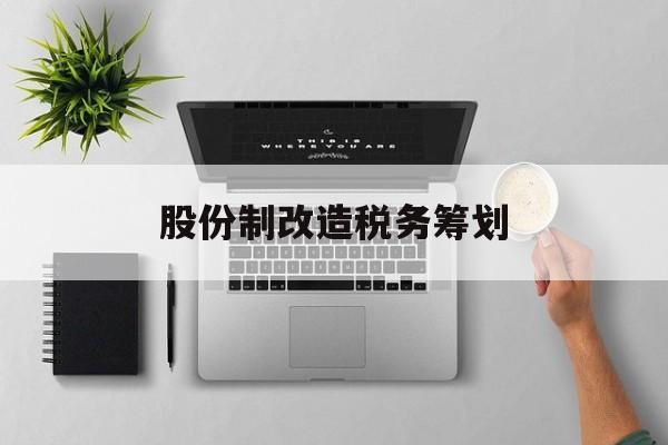 股份制改造税务筹划(企业股份改造如何进行)承德市
